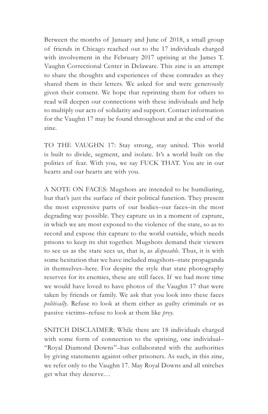 Between the manths of January and June of 2018, a small group of friends in Chicago reached out to the 17 individuals charged with involvement in the February 2017 uprising at the James T. Vaughn Correctional Center in Delaware. This zine is an attempt to shase the thoughts and experiences of these comrades as they shared them in their leteers. We asked for and were generously given their consent. We hope that reprinting them for others to read will deepen our connections with these individuals and help to multiply our acts of solidarity and support. Contact information for the Vaughn 17 may be found throughout and at the end of the  TO THE VAUGHN 17: Stay strong, stay united. This world is built to divide, segment, and isolate. I¢s a world built on the politics of fear. With you, we say FUCK THAT. You are in our hearts and our hearts are with you.  ANOTE ON FACES: Mugshots are intended to be humiliating, but that’s just the surface of their political function. They present the mast expressive parts of our bodies—our faces-in the most degrading way possible. They capture us in 4 moment of capture, in which we are most exposed to the violence of the state, s0 25 to record and expose this capture to the world outside, which needs prisons to keep its shit together. Mugshots demand their viewers to see us as the state sees us, that is, as dipsable. Thus, it is with some hesitation that we have included mugshots—state propaganda in themselves-—|  re. For despite the style that state photography reserves for its enemics, these are still faces. If we had more time we would have loved to have photos of the Vaughn 17 that were taken by friends or family. We ask that you look into thes politically. Refuse to look at them cither as guilty criminals or as  ¢ faces  passive victims—tefuse to look at them like  SNITCH DISCLAIMER: While there are 18 individuals charged with some form of connection to the uprising, one individusl— “Royal Diamond Downs”~has collsborated with the authorities by giving statements against other prisoners. As such, in this zine, efer only to the Vaughn 17. May Royal Downs and allsnitches et wha they deserve.  